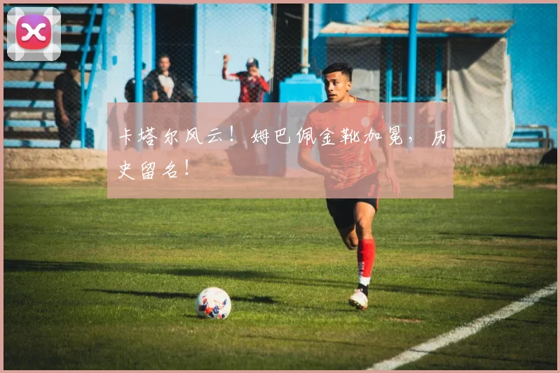 卡塔尔风云！姆巴佩金靴加冕，历史留名！