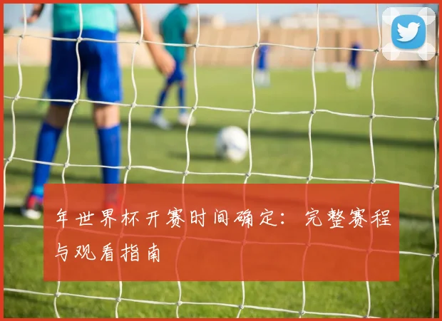 年世界杯开赛时间确定：完整赛程与观看指南