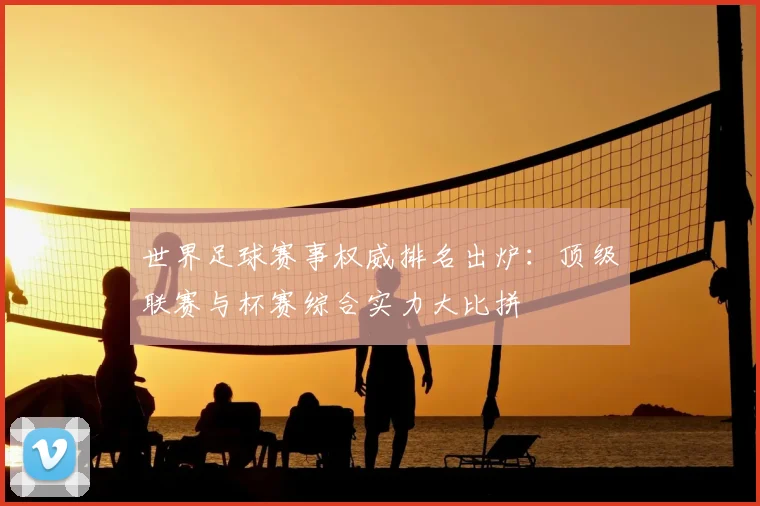 世界足球赛事权威排名出炉：顶级联赛与杯赛综合实力大比拼