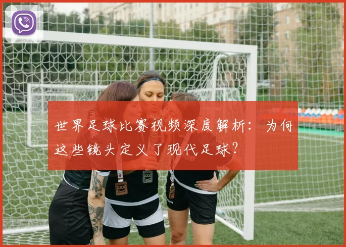 世界足球比赛视频深度解析:为何这些镜头定义了现代足球?