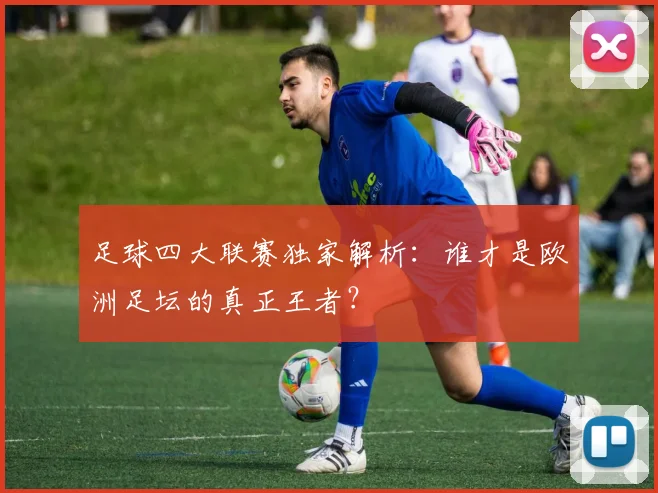 足球四大联赛独家解析：谁才是欧洲足坛的真正王者？
