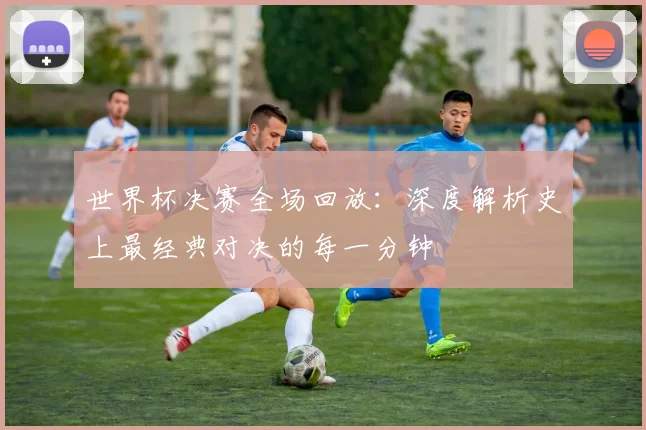 世界杯决赛全场回放：深度解析史上最经典对决的每一分钟